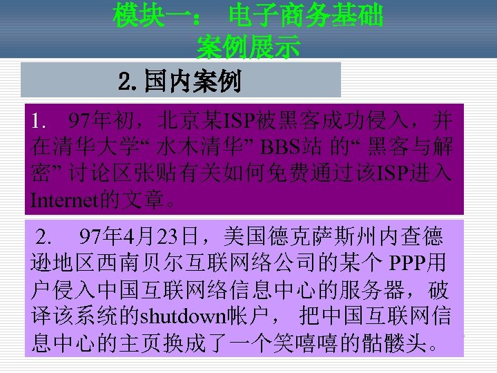模块一： 电子商务基础 案例展示 2. 国内案例 1. 97年初，北京某ISP被黑客成功侵入，并 在清华大学“ 水木清华” BBS站 的“ 黑客与解 密” 讨论区张贴有关如何免费通过该ISP进入