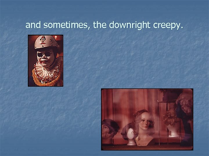 and sometimes, the downright creepy. 