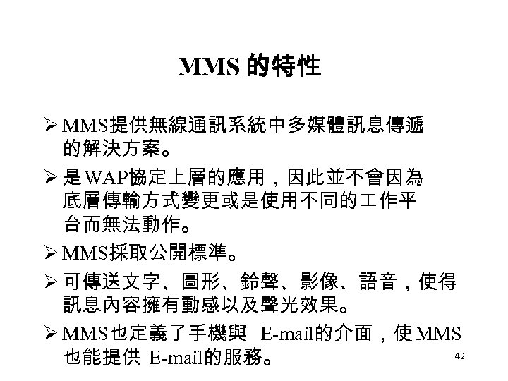 MMS 的特性 Ø MMS提供無線通訊系統中多媒體訊息傳遞 的解決方案。 Ø 是 WAP協定上層的應用，因此並不會因為 底層傳輸方式變更或是使用不同的 作平 台而無法動作。 Ø MMS採取公開標準。 Ø
