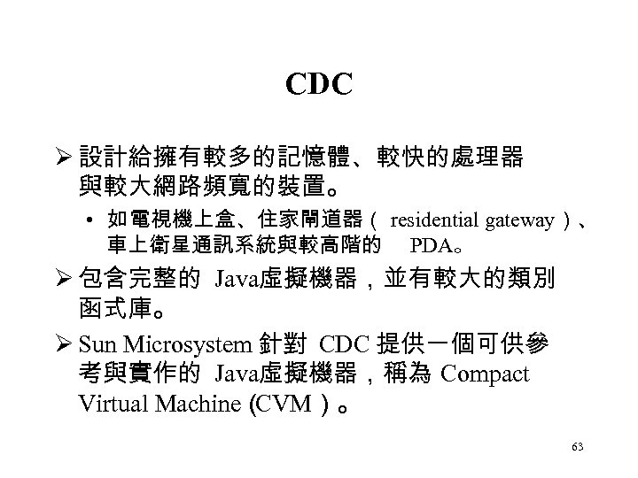 CDC Ø 設計給擁有較多的記憶體、較快的處理器 與較大網路頻寬的裝置。 • 如 電視機上盒、住家閘道器（ residential gateway）、 車上衛星通訊系統與較高階的 PDA。 Ø 包含完整的 Java虛擬機器，並有較大的類別