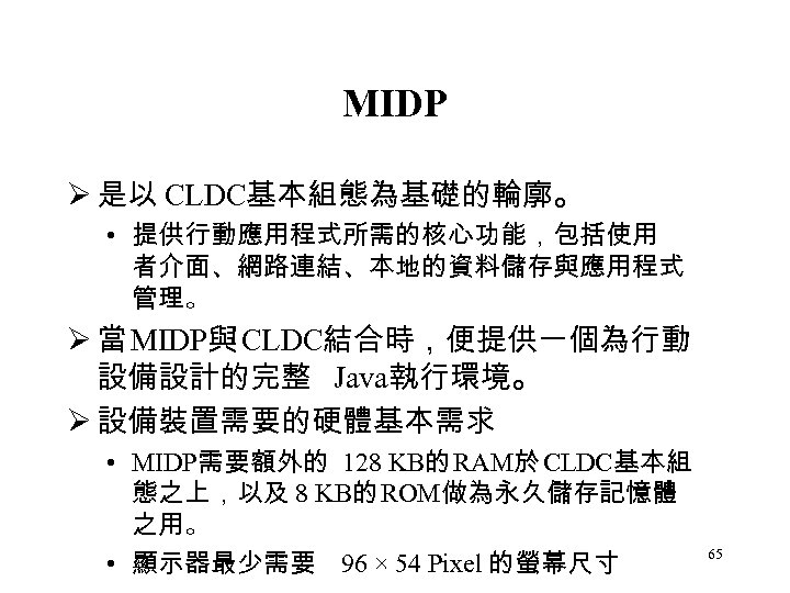 MIDP Ø 是以 CLDC基本組態為基礎的輪廓。 • 提供行動應用程式所需的核心功能，包括使用 者介面、網路連結、本地的資料儲存與應用程式 管理。 Ø 當 MIDP與 CLDC結合時，便提供一個為行動 設備設計的完整 Java執行環境。