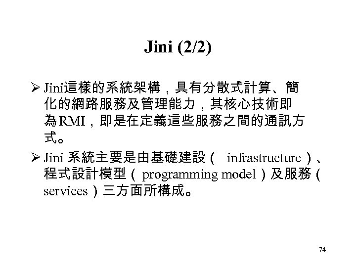 Jini (2/2) Ø Jini這樣的系統架構，具有分散式計算、簡 化的網路服務及管理能力，其核心技術即 為 RMI，即是在定義這些服務之間的通訊方 式。 Ø Jini 系統主要是由基礎建設（ infrastructure）、 程式設計模型（ programming