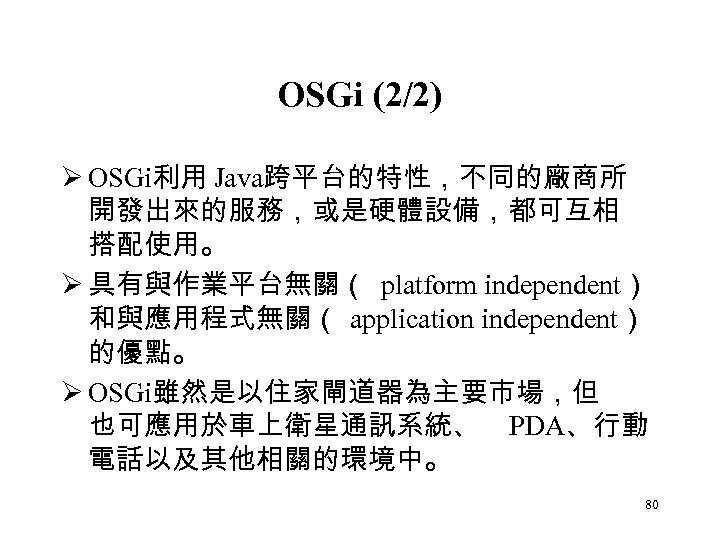 OSGi (2/2) Ø OSGi利用 Java跨平台的特性，不同的廠商所 開發出來的服務，或是硬體設備，都可互相 搭配使用。 Ø 具有與作業平台無關（ platform independent） 和與應用程式無關（ application independent）