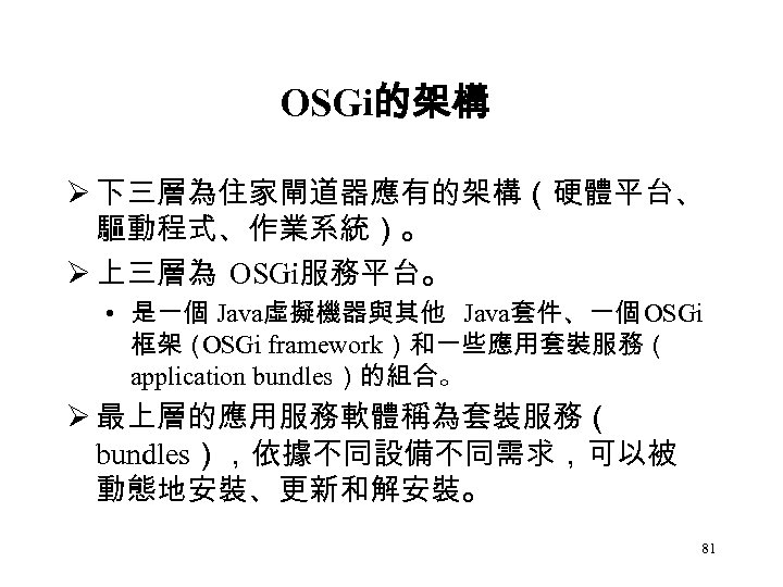 OSGi的架構 Ø 下三層為住家閘道器應有的架構（硬體平台、 驅動程式、作業系統）。 Ø 上三層為 OSGi服務平台。 • 是一個 Java虛擬機器與其他 Java套件、一個 OSGi 框架（ OSGi
