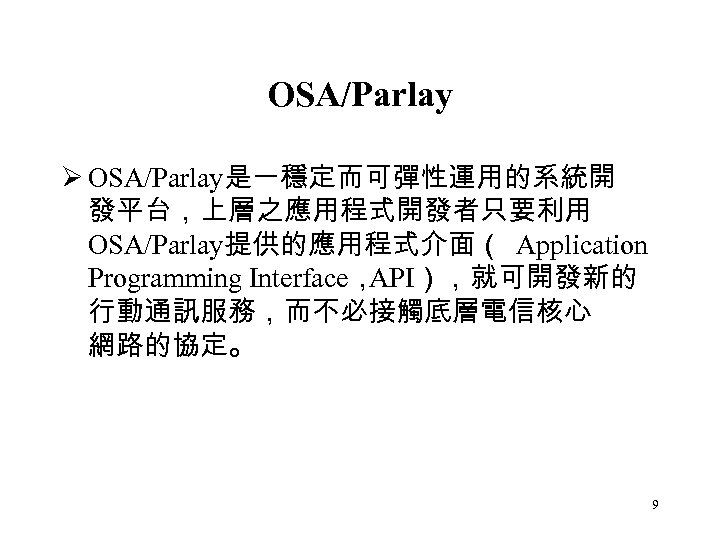 OSA/Parlay Ø OSA/Parlay是一穩定而可彈性運用的系統開 發平台，上層之應用程式開發者只要利用 OSA/Parlay提供的應用程式介面（ Application Programming Interface， API），就可開發新的 行動通訊服務，而不必接觸底層電信核心 網路的協定。 9 