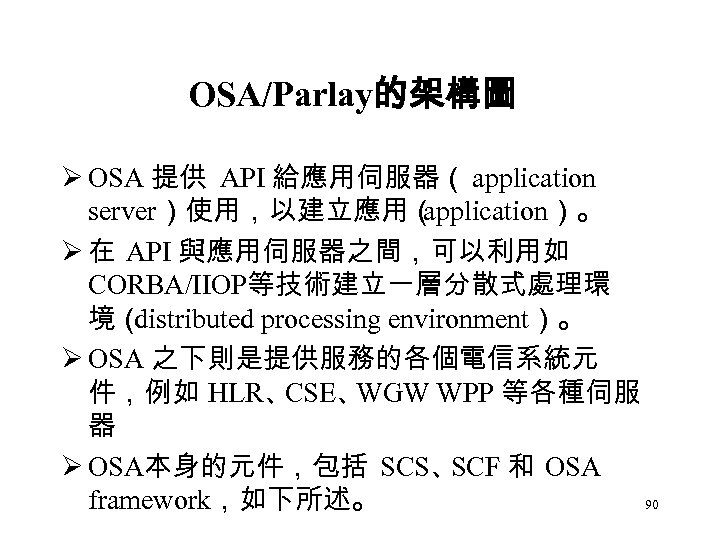 OSA/Parlay的架構圖 Ø OSA 提供 API 給應用伺服器（ application server）使用，以建立應用（ application）。 Ø 在 API 與應用伺服器之間，可以利用如 CORBA/IIOP等技術建立一層分散式處理環