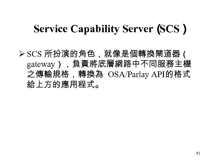 Service Capability Server（ SCS） Ø SCS 所扮演的角色，就像是個轉換閘道器（ gateway），負責將底層網路中不同服務主機 之傳輸規格，轉換為 OSA/Parlay API的格式 給上方的應用程式。 91 