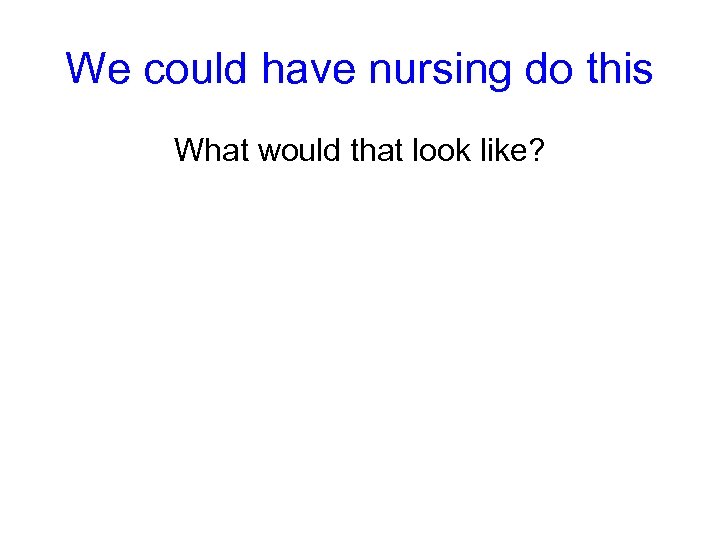 We could have nursing do this What would that look like? 