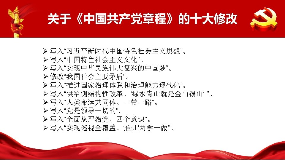关于《中国共产党章程》的十大修改 Ø 写入“习近平新时代中国特色社会主义思想”。 Ø 写入“中国特色社会主义文化”。 Ø 写入“实现中华民族伟大复兴的中国梦”。 Ø 修改“我国社会主要矛盾”。 Ø 写入“推进国家治理体系和治理能力现代化”。 Ø 写入“供给侧结构性改革、‘绿水青山就是金山银山’ ”。