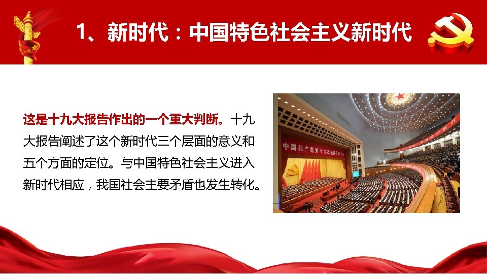 1、新时代：中国特色社会主义新时代 这是十九大报告作出的一个重大判断。十九 大报告阐述了这个新时代三个层面的意义和 五个方面的定位。与中国特色社会主义进入 新时代相应，我国社会主要矛盾也发生转化。 