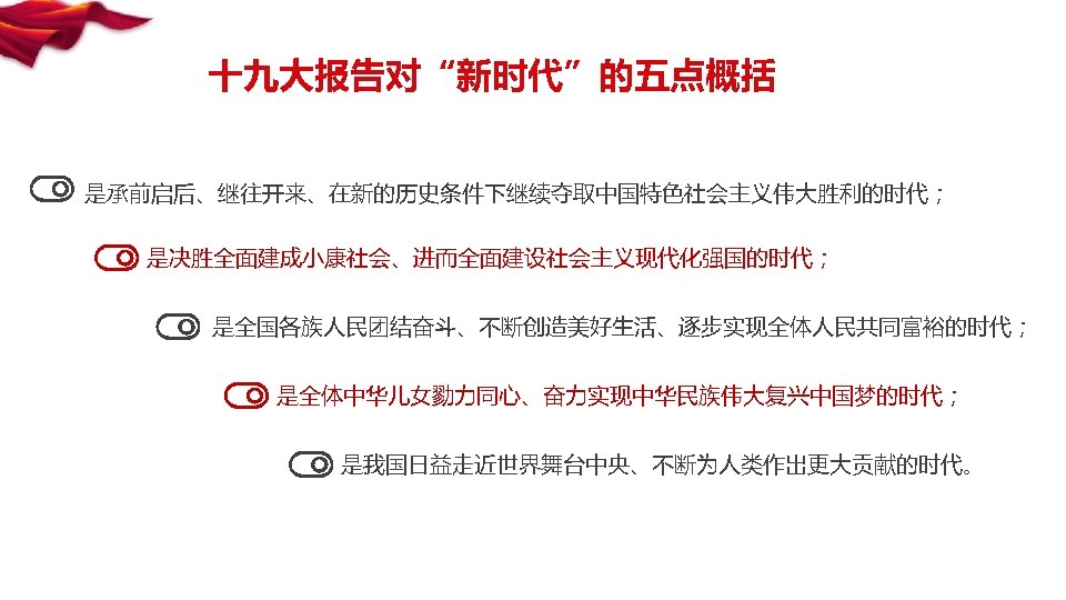 十九大报告对“新时代”的五点概括 是承前启后、继往开来、在新的历史条件下继续夺取中国特色社会主义伟大胜利的时代； 是决胜全面建成小康社会、进而全面建设社会主义现代化强国的时代； 是全国各族人民团结奋斗、不断创造美好生活、逐步实现全体人民共同富裕的时代； 是全体中华儿女勠力同心、奋力实现中华民族伟大复兴中国梦的时代； 是我国日益走近世界舞台中央、不断为人类作出更大贡献的时代。 