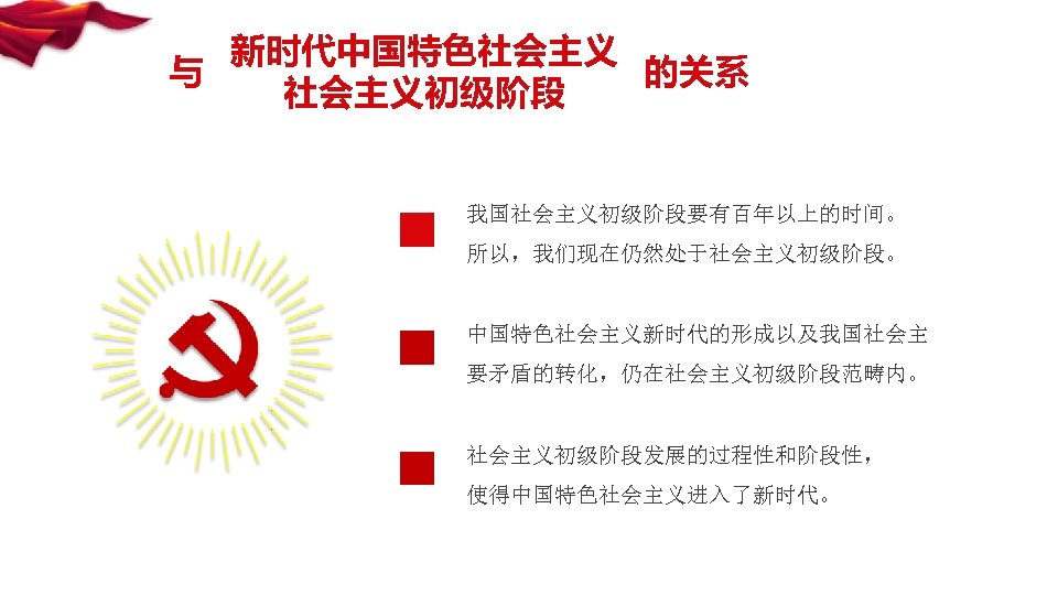 新时代中国特色社会主义 与 的关系 社会主义初级阶段 我国社会主义初级阶段要有百年以上的时间。 所以，我们现在仍然处于社会主义初级阶段。 中国特色社会主义新时代的形成以及我国社会主 要矛盾的转化，仍在社会主义初级阶段范畴内。 社会主义初级阶段发展的过程性和阶段性， 使得中国特色社会主义进入了新时代。 