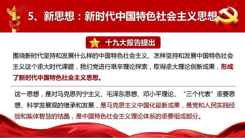 5、新思想：新时代中国特色社会主义思想 十九大报告提出 围绕新时代坚持和发展什么样的中国特色社会主义、怎样坚持和发展中国特色社会 主义这个重大时代课题，我们党进行艰辛理论探索，取得重大理论创新成果，形成 了新时代中国特色社会主义思想。 这一思想，是对马克思列宁主义、毛泽东思想、邓小平理论、“三个代表”重要思 想、科学发展观的继承和发展，是马克思主义中国化最新成果，是党和人民实践经 验和集体智慧的结晶，是中国特色社会主义理论体系的重要组成部分。 