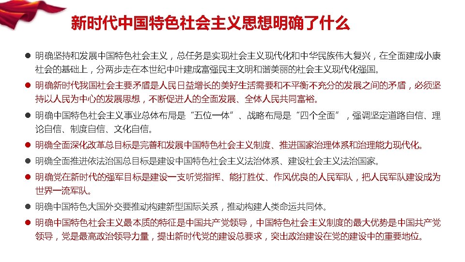 新时代中国特色社会主义思想明确了什么 l 明确坚持和发展中国特色社会主义，总任务是实现社会主义现代化和中华民族伟大复兴，在全面建成小康 社会的基础上，分两步走在本世纪中叶建成富强民主文明和谐美丽的社会主义现代化强国。 l 明确新时代我国社会主要矛盾是人民日益增长的美好生活需要和不平衡不充分的发展之间的矛盾，必须坚 持以人民为中心的发展思想，不断促进人的全面发展、全体人民共同富裕。 l 明确中国特色社会主义事业总体布局是“五位一体”、战略布局是“四个全面”，强调坚定道路自信、理 论自信、制度自信、文化自信。 l 明确全面深化改革总目标是完善和发展中国特色社会主义制度、推进国家治理体系和治理能力现代化。 l 明确全面推进依法治国总目标是建设中国特色社会主义法治体系、建设社会主义法治国家。
