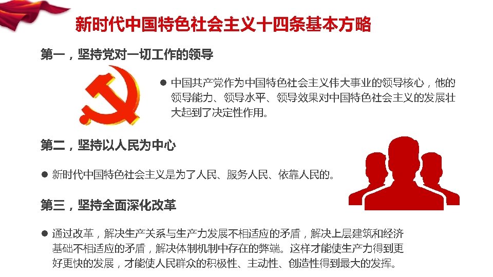 新时代中国特色社会主义十四条基本方略 第一，坚持党对一切 作的领导 l 中国共产党作为中国特色社会主义伟大事业的领导核心，他的 领导能力、领导水平、领导效果对中国特色社会主义的发展壮 大起到了决定性作用。 第二，坚持以人民为中心 l 新时代中国特色社会主义是为了人民、服务人民、依靠人民的。 第三，坚持全面深化改革 l 通过改革，解决生产关系与生产力发展不相适应的矛盾，解决上层建筑和经济 基础不相适应的矛盾，解决体制机制中存在的弊端。这样才能使生产力得到更