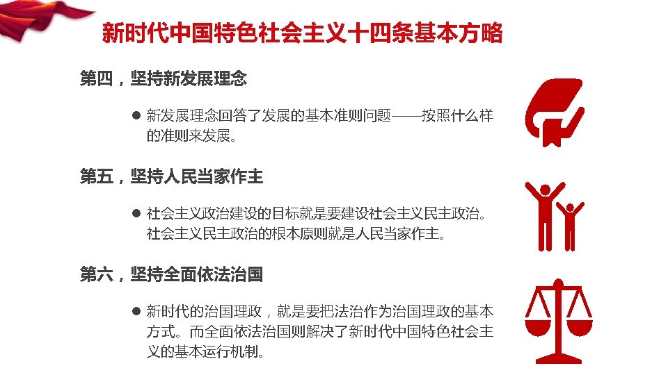 新时代中国特色社会主义十四条基本方略 第四，坚持新发展理念 l 新发展理念回答了发展的基本准则问题——按照什么样 的准则来发展。 第五，坚持人民当家作主 l 社会主义政治建设的目标就是要建设社会主义民主政治。 社会主义民主政治的根本原则就是人民当家作主。 第六，坚持全面依法治国 l 新时代的治国理政，就是要把法治作为治国理政的基本 方式。而全面依法治国则解决了新时代中国特色社会主 义的基本运行机制。