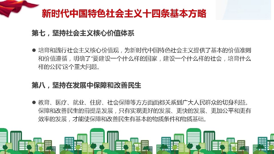 新时代中国特色社会主义十四条基本方略 第七，坚持社会主义核心价值体系 l 培育和践行社会主义核心价值观，为新时代中国特色社会主义提供了基本的价值准则 和价值遵循，明确了“要建设一个什么样的国家，建设一个什么样的社会，培育什么 样的公民”这个重大问题。 第八，坚持在发展中保障和改善民生 l 教育、医疗、就业、住房、社会保障等方方面面都关系到广大人民群众的切身利益。 保障和改善民生的前提是发展，只有实现更好的发展、更快的发展、更加公平和更有 效率的发展，才能使保障和改善民生有基本的物质条件和物质基础。 