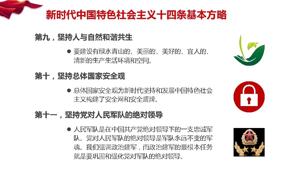 新时代中国特色社会主义十四条基本方略 第九，坚持人与自然和谐共生 l 要建设有绿水青山的、美丽的、美好的、宜人的、 清新的生产生活环境和空间。 第十，坚持总体国家安全观 l 总体国家安全观为新时代坚持和发展中国特色社会 主义构建了安全网和安全盾牌。 第十一，坚持党对人民军队的绝对领导 l 人民军队是在中国共产党绝对领导下的一支忠诚军 队。党对人民军队的绝对领导是军队永远不变的军 魂。我们强调政治建军，而政治建军的最根本任务