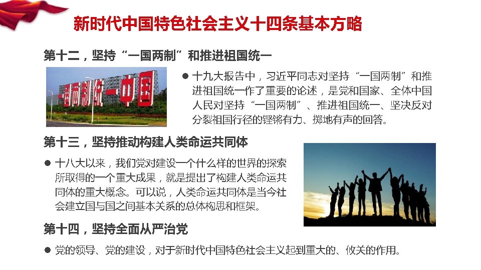 新时代中国特色社会主义十四条基本方略 第十二，坚持“一国两制”和推进祖国统一 l 十九大报告中，习近平同志对坚持“一国两制”和推 进祖国统一作了重要的论述，是党和国家、全体中国 人民对坚持“一国两制”、推进祖国统一、坚决反对 分裂祖国行径的铿锵有力、掷地有声的回答。 第十三，坚持推动构建人类命运共同体 l 十八大以来，我们党对建设一个什么样的世界的探索 所取得的一个重大成果，就是提出了构建人类命运共 同体的重大概念。可以说，人类命运共同体是当今社 会建立国与国之间基本关系的总体构思和框架。 第十四，坚持全面从严治党