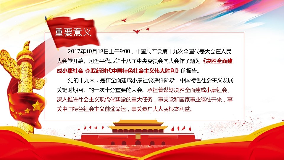 重要意义 2017年 10月18日上午9: 00，中国共产党第十九次全国代表大会在人民 大会堂开幕。习近平代表第十八届中央委员会向大会作了题为《决胜全面建 成小康社会 夺取新时代中国特色社会主义伟大胜利》的报告。 党的十九大，是在全面建成小康社会决胜阶段、中国特色社会主义发展 关键时期召开的一次十分重要的大会。承担着谋划决胜全面建成小康社会、 深入推进社会主义现代化建设的重大任务，事关党和国家事业继往开来，事 关中国特色社会主义前途命运，事关最广大人民根本利益。 