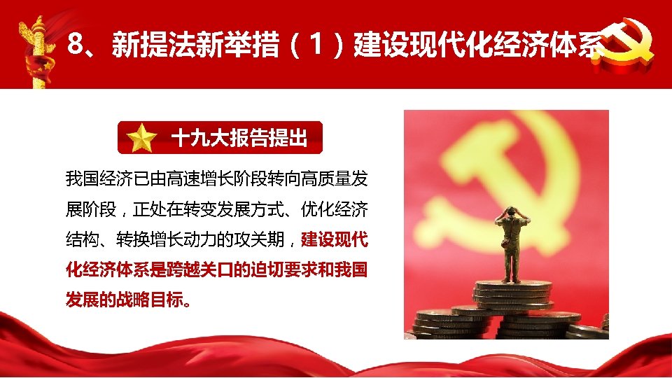 8、新提法新举措（1）建设现代化经济体系 十九大报告提出 我国经济已由高速增长阶段转向高质量发 展阶段，正处在转变发展方式、优化经济 结构、转换增长动力的攻关期，建设现代 化经济体系是跨越关口的迫切要求和我国 发展的战略目标。 