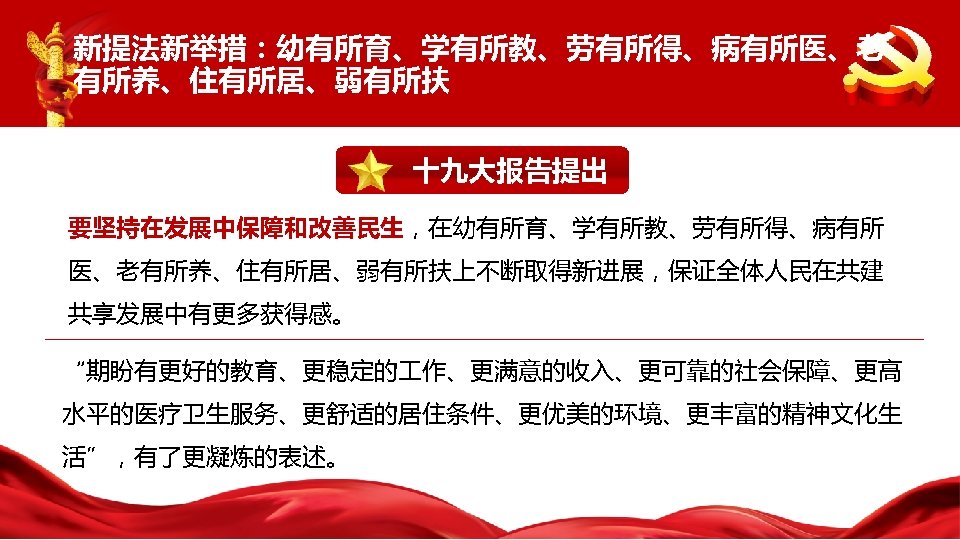 新提法新举措：幼有所育、学有所教、劳有所得、病有所医、老 有所养、住有所居、弱有所扶 十九大报告提出 要坚持在发展中保障和改善民生，在幼有所育、学有所教、劳有所得、病有所 医、老有所养、住有所居、弱有所扶上不断取得新进展，保证全体人民在共建 共享发展中有更多获得感。 “期盼有更好的教育、更稳定的 作、更满意的收入、更可靠的社会保障、更高 水平的医疗卫生服务、更舒适的居住条件、更优美的环境、更丰富的精神文化生 活”，有了更凝炼的表述。 