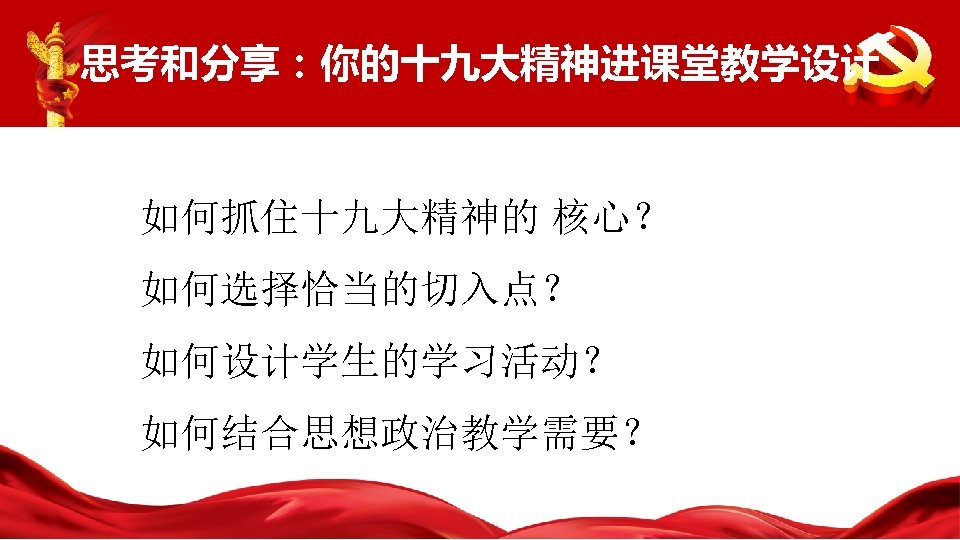 思考和分享：你的十九大精神进课堂教学设计 如何抓住十九大精神的 核心？ 如何选择恰当的切入点？ 如何设计学生的学习活动？ 如何结合思想政治教学需要？ 