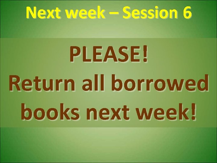 Next week – Session 6 PLEASE! Return all borrowed books next week! 