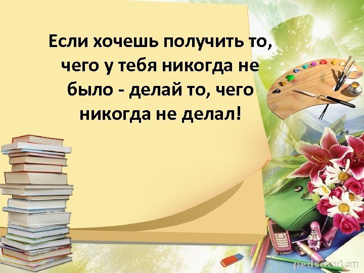 Если хочешь получить то, чего у тебя никогда не было - делай то, чего