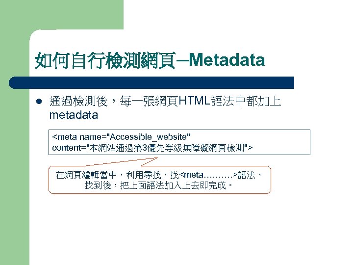 如何自行檢測網頁─Metadata l 通過檢測後，每一張網頁HTML語法中都加上 metadata <meta name="Accessible_website" content="本網站通過第 3優先等級無障礙網頁檢測"> 在網頁編輯當中，利用尋找，找<meta………. >語法， 找到後，把上面語法加入上去即完成。 