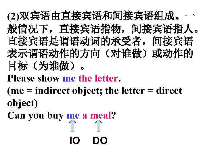 (2)双宾语由直接宾语和间接宾语组成。一 般情况下，直接宾语指物，间接宾语指人。 直接宾语是谓语动词的承受者，间接宾语 表示谓语动作的方向（对谁做）或动作的 目标（为谁做）。 Please show me the letter. (me = indirect object;