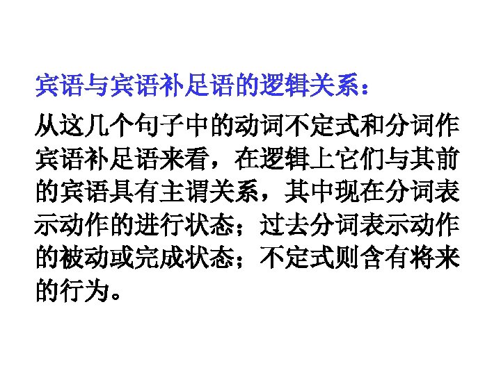 宾语与宾语补足语的逻辑关系： 从这几个句子中的动词不定式和分词作 宾语补足语来看，在逻辑上它们与其前 的宾语具有主谓关系，其中现在分词表 示动作的进行状态；过去分词表示动作 的被动或完成状态；不定式则含有将来 的行为。 