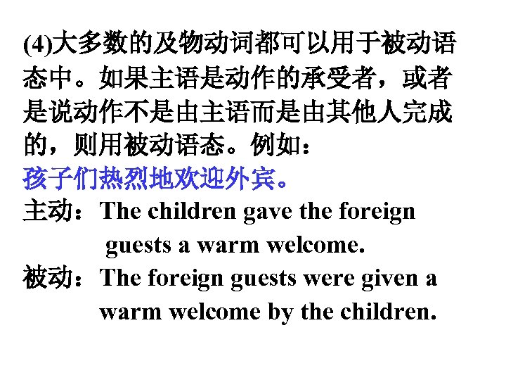 (4)大多数的及物动词都可以用于被动语 态中。如果主语是动作的承受者，或者 是说动作不是由主语而是由其他人完成 的，则用被动语态。例如： 孩子们热烈地欢迎外宾。 主动：The children gave the foreign guests a warm welcome.