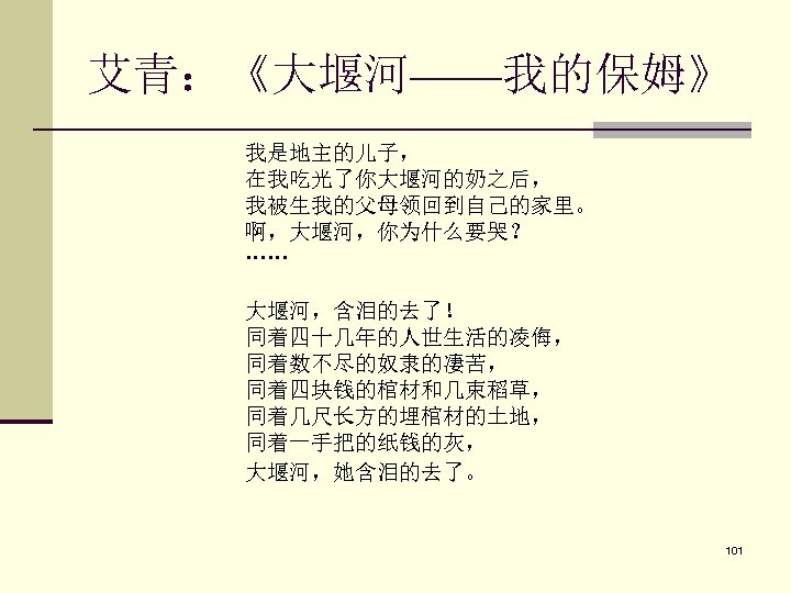 艾青：《大堰河——我的保姆》 我是地主的儿子， 　　 在我吃光了你大堰河的奶之后， 　　 我被生我的父母领回到自己的家里。 　　 啊，大堰河，你为什么要哭？ 　　 …… 大堰河，含泪的去了！ 　　 同着四十几年的人世生活的凌侮， 　　