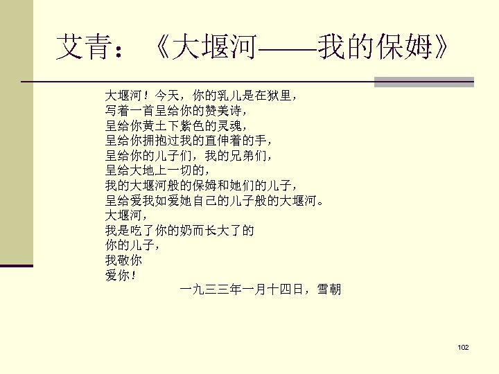 艾青：《大堰河——我的保姆》 大堰河！今天，你的乳儿是在狱里， 　　 写着一首呈给你的赞美诗， 　　 呈给你黄土下紫色的灵魂， 　　 呈给你拥抱过我的直伸着的手， 　　 呈给你的儿子们，我的兄弟们， 　　 呈给大地上一切的， 　　 我的大堰河般的保姆和她们的儿子，