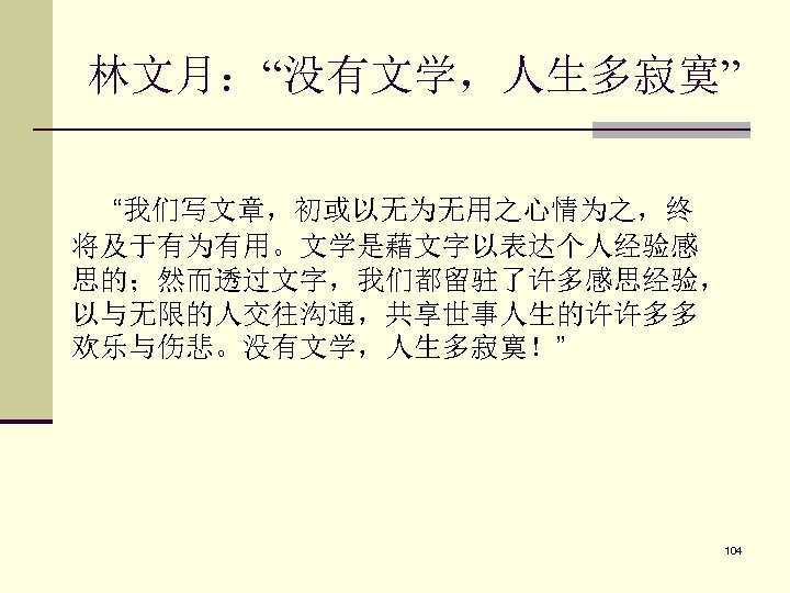 林文月：“没有文学，人生多寂寞” “我们写文章，初或以无为无用之心情为之，终 将及于有为有用。文学是藉文字以表达个人经验感 思的；然而透过文字，我们都留驻了许多感思经验， 以与无限的人交往沟通，共享世事人生的许许多多 欢乐与伤悲。没有文学，人生多寂寞！” 104 