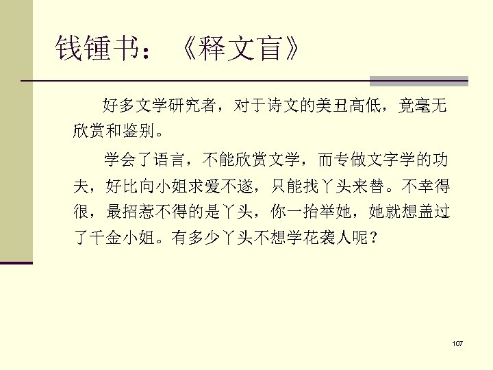 钱锺书：《释文盲》 好多文学研究者，对于诗文的美丑高低，竟毫无 欣赏和鉴别。 学会了语言，不能欣赏文学，而专做文字学的功 夫，好比向小姐求爱不遂，只能找丫头来替。不幸得 很，最招惹不得的是丫头，你一抬举她，她就想盖过 了千金小姐。有多少丫头不想学花袭人呢？ 107 