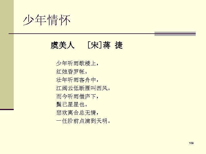 少年情怀 虞美人 [宋]蒋 捷 少年听雨歌楼上， 红烛昏罗帐。 壮年听雨客舟中， 江阔云低断雁叫西风。 而今听雨僧庐下， 鬓已星星也。 悲欢离合总无情， 一任阶前点滴到天明。 109 