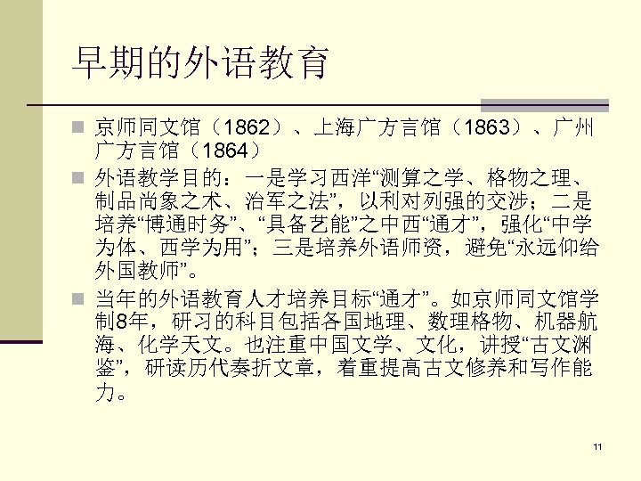 早期的外语教育 n 京师同文馆（1862）、上海广方言馆（1863）、广州 广方言馆（1864） n 外语教学目的：一是学习西洋“测算之学、格物之理、 制品尚象之术、治军之法”，以利对列强的交涉；二是 培养“博通时务”、“具备艺能”之中西“通才”，强化“中学 为体、西学为用”；三是培养外语师资，避免“永远仰给 外国教师”。 n 当年的外语教育人才培养目标“通才”。如京师同文馆学 制 8年，研习的科目包括各国地理、数理格物、机器航