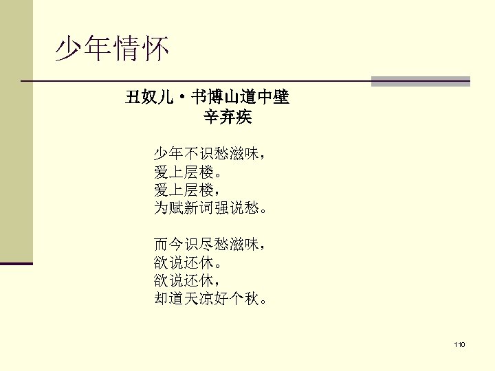 少年情怀 丑奴儿·书博山道中壁 　　　　　　辛弃疾 　 少年不识愁滋味， 爱上层楼。 爱上层楼， 为赋新词强说愁。 而今识尽愁滋味， 欲说还休。 欲说还休， 却道天凉好个秋。 110 