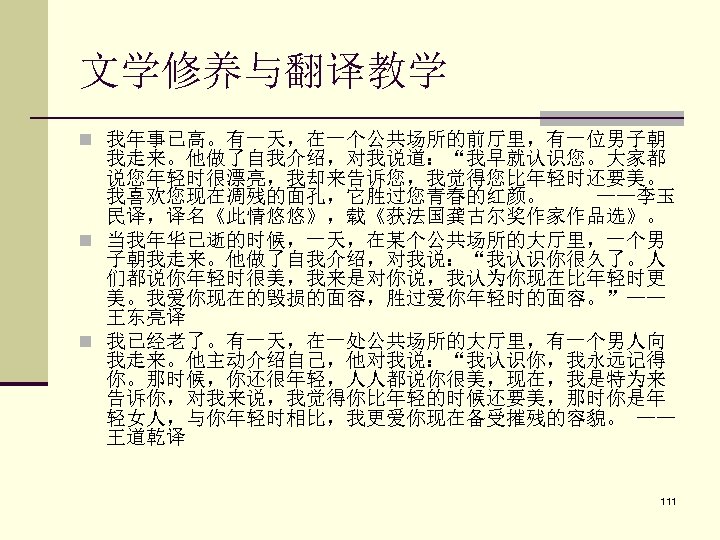 文学修养与翻译教学 n 我年事已高。有一天，在一个公共场所的前厅里，有一位男子朝 我走来。他做了自我介绍，对我说道：“我早就认识您。大家都 说您年轻时很漂亮，我却来告诉您，我觉得您比年轻时还要美。 我喜欢您现在凋残的面孔，它胜过您青春的红颜。 ——李玉 民译，译名《此情悠悠》，载《获法国龚古尔奖作家作品选》。 n 当我年华已逝的时候，一天，在某个公共场所的大厅里，一个男 子朝我走来。他做了自我介绍，对我说：“我认识你很久了。人 们都说你年轻时很美，我来是对你说，我认为你现在比年轻时更 美。我爱你现在的毁损的面容，胜过爱你年轻时的面容。”—— 王东亮译