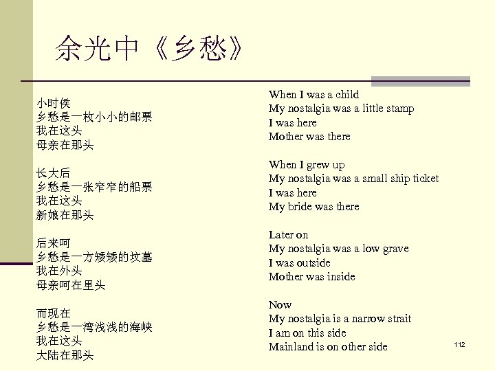 余光中《乡愁》 小时侯 乡愁是一枚小小的邮票 我在这头 母亲在那头 长大后 乡愁是一张窄窄的船票 我在这头 新娘在那头 后来呵 乡愁是一方矮矮的坟墓 我在外头 母亲呵在里头 而现在