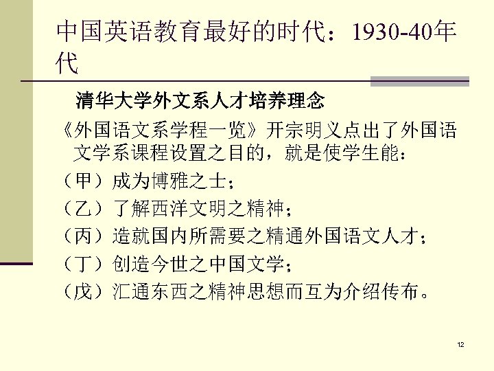 中国英语教育最好的时代： 1930 -40年 代 清华大学外文系人才培养理念 《外国语文系学程一览》开宗明义点出了外国语 文学系课程设置之目的，就是使学生能： （甲）成为博雅之士； （乙）了解西洋文明之精神； （丙）造就国内所需要之精通外国语文人才； （丁）创造今世之中国文学； （戊）汇通东西之精神思想而互为介绍传布。 12 