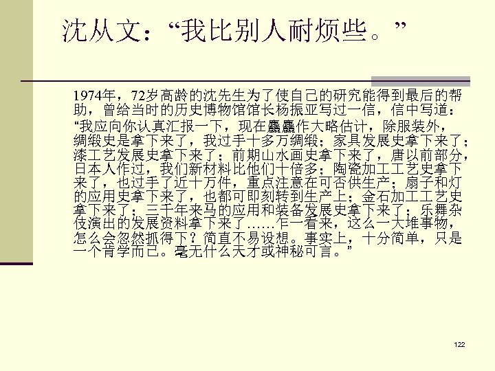  沈从文：“我比别人耐烦些。” 1974年，72岁高龄的沈先生为了使自己的研究能得到最后的帮 助，曾给当时的历史博物馆馆长杨振亚写过一信，信中写道： “我应向你认真汇报一下，现在麤麤作大略估计，除服装外， 绸缎史是拿下来了，我过手十多万绸缎；家具发展史拿下来了； 漆 艺发展史拿下来了；前期山水画史拿下来了，唐以前部分， 日本人作过，我们新材料比他们十倍多；陶瓷加 艺史拿下 来了，也过手了近十万件，重点注意在可否供生产；扇子和灯 的应用史拿下来了，也都可即刻转到生产上；金石加 艺史 拿下来了；三千年来马的应用和装备发展史拿下来了；乐舞杂