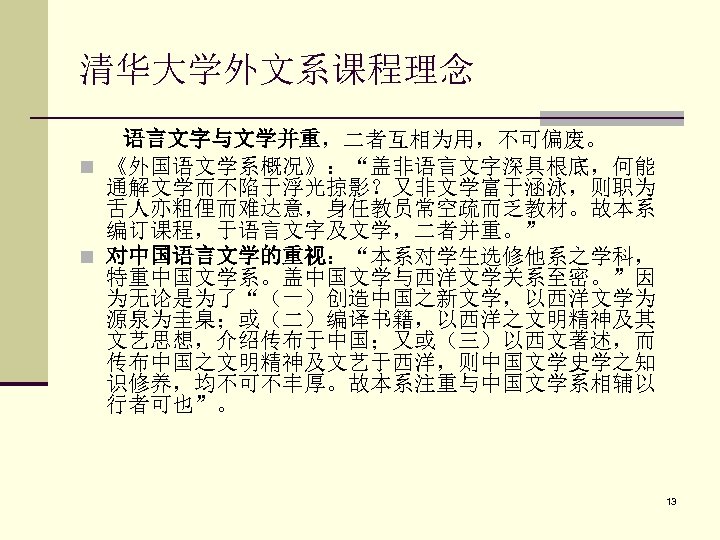清华大学外文系课程理念 语言文字与文学并重，二者互相为用，不可偏废。 n 《外国语文学系概况》：“盖非语言文字深具根底，何能 通解文学而不陷于浮光掠影？又非文学富于涵泳，则职为 舌人亦粗俚而难达意，身任教员常空疏而乏教材。故本系 编订课程，于语言文字及文学，二者并重。” n 对中国语言文学的重视：“本系对学生选修他系之学科， 特重中国文学系。盖中国文学与西洋文学关系至密。”因 为无论是为了“（一）创造中国之新文学，以西洋文学为 源泉为圭臬；或（二）编译书籍，以西洋之文明精神及其 文艺思想，介绍传布于中国；又或（三）以西文著述，而 传布中国之文明精神及文艺于西洋，则中国文学史学之知