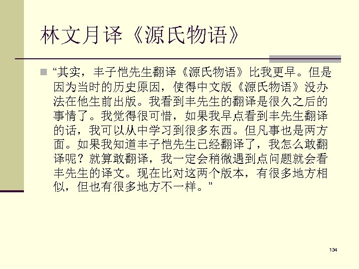 林文月译《源氏物语》 n “其实，丰子恺先生翻译《源氏物语》比我更早。但是 因为当时的历史原因，使得中文版《源氏物语》没办 法在他生前出版。我看到丰先生的翻译是很久之后的 事情了。我觉得很可惜，如果我早点看到丰先生翻译 的话，我可以从中学习到很多东西。但凡事也是两方 面。如果我知道丰子恺先生已经翻译了，我怎么敢翻 译呢？就算敢翻译，我一定会稍微遇到点问题就会看 丰先生的译文。现在比对这两个版本，有很多地方相 似，但也有很多地方不一样。” 134 