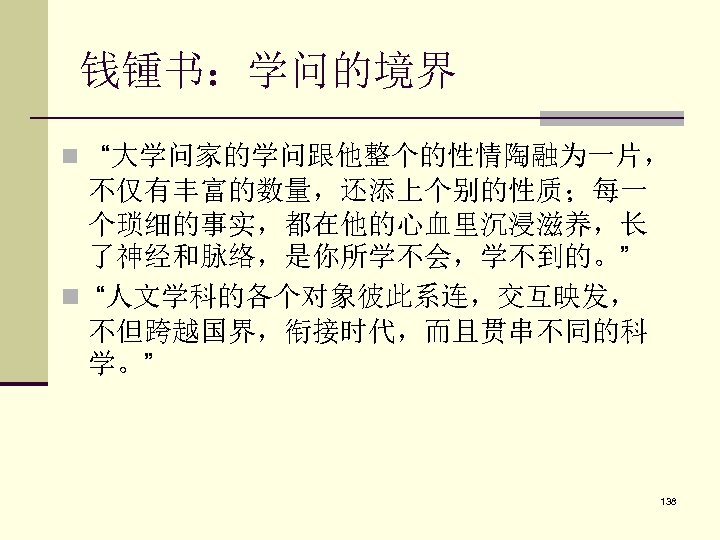 钱锺书：学问的境界 n “大学问家的学问跟他整个的性情陶融为一片， 不仅有丰富的数量，还添上个别的性质；每一 个琐细的事实，都在他的心血里沉浸滋养，长 了神经和脉络，是你所学不会，学不到的。” n “人文学科的各个对象彼此系连，交互映发， 不但跨越国界，衔接时代，而且贯串不同的科 学。” 138 