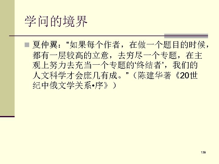 学问的境界 n 夏仲翼：“如果每个作者，在做一个题目的时候， 都有一层较高的立意，去穷尽一个专题，在主 观上努力去充当一个专题的‘终结者’，我们的 人文科学才会庶几有成。”（陈建华著《20世 纪中俄文学关系 • 序》） 139 