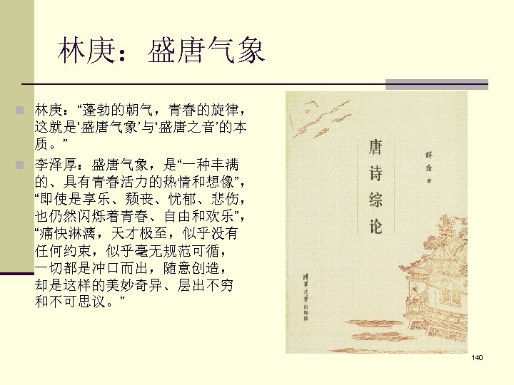 林庚：盛唐气象 n 林庚：“蓬勃的朝气，青春的旋律， 这就是‘盛唐气象’与‘盛唐之音’的本 质。” n 李泽厚：盛唐气象，是“一种丰满 的、具有青春活力的热情和想像”， “即使是享乐、颓丧、忧郁、悲伤， 也仍然闪烁着青春、自由和欢乐”， “痛快淋漓，天才极至，似乎没有 任何约束，似乎毫无规范可循， 一切都是冲口而出，随意创造， 却是这样的美妙奇异、层出不穷