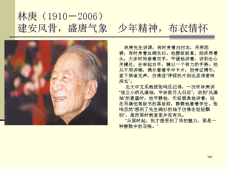 林庚（1910－2006） 建安风骨，盛唐气象 少年精神，布衣情怀 林庚先生讲课，有时身着白衬衣，吊带西 裤，有时身着丝绸长衫。他腰板挺直，始终昂着 头，大多时间垂着双手，平缓地讲着，讲到会心 关键处，会举起右手，辅以一个有力的手势。他 从不用讲稿，偶尔看看手中卡片，但旁征博引， 堂下鸦雀无声，仿佛连“停顿的片刻也显得意味 深长”。 北大中文系教授张鸣还记得，一次听林庚讲 “独立小桥风满袖，平林新月人归后”，讲到“风满 袖”的意蕴时，他平静地、引经据典地讲着，站 在写满优美板书的黑板前，静静地看着学生。张